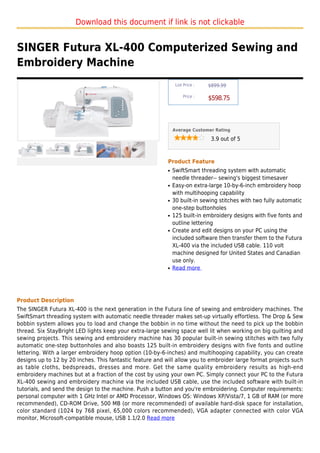 Download this document if link is not clickable


SINGER Futura XL-400 Computerized Sewing and
Embroidery Machine
                                                                List Price :   $899.99

                                                                    Price :
                                                                               $598.75



                                                               Average Customer Rating

                                                                                3.9 out of 5



                                                           Product Feature
                                                           q   SwiftSmart threading system with automatic
                                                               needle threader-- sewing's biggest timesaver
                                                           q   Easy-on extra-large 10-by-6-inch embroidery hoop
                                                               with multihooping capability
                                                           q   30 built-in sewing stitches with two fully automatic
                                                               one-step buttonholes
                                                           q   125 built-in embroidery designs with five fonts and
                                                               outline lettering
                                                           q   Create and edit designs on your PC using the
                                                               included software then transfer them to the Futura
                                                               XL-400 via the included USB cable. 110 volt
                                                               machine designed for United States and Canadian
                                                               use only.
                                                           q   Read more




Product Description
The SINGER Futura XL-400 is the next generation in the Futura line of sewing and embroidery machines. The
SwiftSmart threading system with automatic needle threader makes set-up virtually effortless. The Drop & Sew
bobbin system allows you to load and change the bobbin in no time without the need to pick up the bobbin
thread. Six StayBright LED lights keep your extra-large sewing space well lit when working on big quilting and
sewing projects. This sewing and embroidery machine has 30 popular built-in sewing stitches with two fully
automatic one-step buttonholes and also boasts 125 built-in embroidery designs with five fonts and outline
lettering. With a larger embroidery hoop option (10-by-6-inches) and multihooping capability, you can create
designs up to 12 by 20 inches. This fantastic feature and will allow you to embroider large format projects such
as table cloths, bedspreads, dresses and more. Get the same quality embroidery results as high-end
embroidery machines but at a fraction of the cost by using your own PC. Simply connect your PC to the Futura
XL-400 sewing and embroidery machine via the included USB cable, use the included software with built-in
tutorials, and send the design to the machine. Push a button and you're embroidering. Computer requirements:
personal computer with 1 GHz Intel or AMD Processor, Windows OS: Windows XP/Vista/7, 1 GB of RAM (or more
recommended), CD-ROM Drive, 500 MB (or more recommended) of available hard-disk space for installation,
color standard (1024 by 768 pixel, 65,000 colors recommended), VGA adapter connected with color VGA
monitor, Microsoft-compatible mouse, USB 1.1/2.0 Read more
 