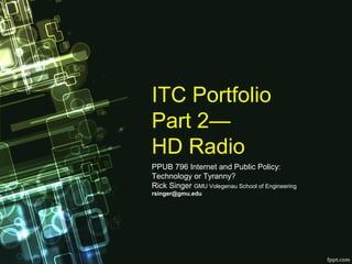 ITC Portfolio
Part 2— 
HD Radio
PPUB 796 Internet and Public Policy: 
Technology or Tyranny? 
Rick Singer GMU Volegenau School of Engineering
rsinger@gmu.edu
 
