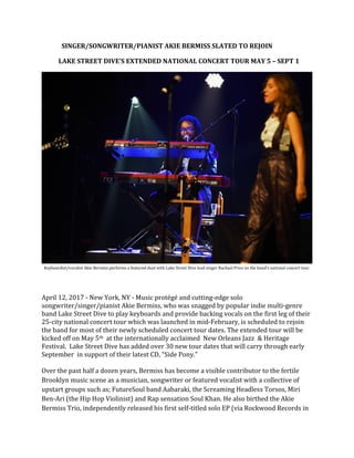 SINGER/SONGWRITER/PIANIST AKIE BERMISS SLATED TO REJOIN
LAKE STREET DIVE’S EXTENDED NATIONAL CONCERT TOUR MAY 5 – SEPT 1
Keyboardist/vocalist Akie Bermiss performs a featured duet with Lake Street Dive lead singer Rachael Price on the band's national concert tour.
April 12, 2017 - New York, NY - Music protégé and cutting-edge solo
songwriter/singer/pianist Akie Bermiss, who was snagged by popular indie multi-genre
band Lake Street Dive to play keyboards and provide backing vocals on the first leg of their
25-city national concert tour which was launched in mid-February, is scheduled to rejoin
the band for most of their newly scheduled concert tour dates. The extended tour will be
kicked off on May 5th at the internationally acclaimed New Orleans Jazz & Heritage
Festival. Lake Street Dive has added over 30 new tour dates that will carry through early
September in support of their latest CD, “Side Pony.”
Over the past half a dozen years, Bermiss has become a visible contributor to the fertile
Brooklyn music scene as a musician, songwriter or featured vocalist with a collective of
upstart groups such as; FutureSoul band Aabaraki, the Screaming Headless Torsos, Miri
Ben-Ari (the Hip Hop Violinist) and Rap sensation Soul Khan. He also birthed the Akie
Bermiss Trio, independently released his first self-titled solo EP (via Rockwood Records in
 