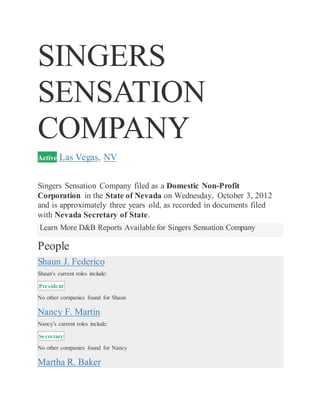 SINGERS
SENSATION
COMPANY
Active Las Vegas, NV
Singers Sensation Company filed as a Domestic Non-Profit
Corporation in the State of Nevada on Wednesday, October 3, 2012
and is approximately three years old, as recorded in documents filed
with Nevada Secretary of State.
Learn More D&B Reports Available for Singers Sensation Company
People
Shaun J. Federico
Shaun's current roles include:
President
No other companies found for Shaun
Nancy F. Martin
Nancy's current roles include:
Secretary
No other companies found for Nancy
Martha R. Baker
 