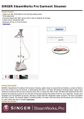SINGER SteamWorks Pro Garment Steamer
Product Feature
q   Steam iron with 1500 Watts for hot and long-lasting steam
q   Telescoping pole
q   Exclusive hanger with 360° swivel, built-in clips & collapses for storage
q   Crease, brush, and pocket tools
q   Measures 14.5 by 11.5 by 55 inches
q   Read more


                                                                          Price :
                                                                                    Check Price



                                                                         Average Customer Rating

                                                                                        out of 5




Product Description
SINGER's SteamWorks Pro delivers 90 minutes of steady, gentle steam to de-wrinkle and freshen a variety of fabrics
from silk to wool in just 45 seconds. A telescoping pole with a versatile 360-degree rotating hanger system and
steaming accessories will have you using this every day. A crease clip, fabric brush, handheld steaming board (for shirt
pockets) and protective glove are all included to help with getting that perfect finish for your wardrobe. Curtains and
upholstery can be freshened up quickly. Storage is simple with the collapsible hanger and pole. The hose is insulated
and fabric covered. The steamer weighs 11 pounds (empty), the hose is 60 inches long, and the power cord is 94 inches.
A 2 year limited warranty is included. Read more
Product Description
 