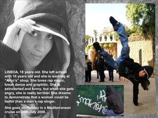 LISBOA, 18 years old. She left school
with 16 years old and she is working at
“Arco’s” shop. She loves rap music,
break dance and graphitic. She is
extroverted and funny, but when she gets
angry, she is really terrible! She dreams
to demonstrate that a woman could be
better than a man’s rap singer.
She goes on Holiday in a Mediterranean
cruise on 20th July 2008…
 