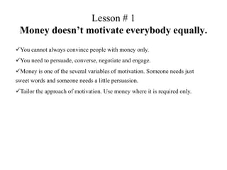 Lesson # 1
 Money doesn’t motivate everybody equally.
You cannot always convince people with money only.
You need to persuade, converse, negotiate and engage.
Money is one of the several variables of motivation. Someone needs just
sweet words and someone needs a little persuasion.
Tailor the approach of motivation. Use money where it is required only.
 