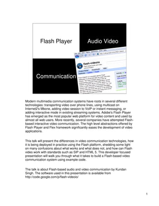 Flash Player                       Audio Video




                                                By Kundan Singh
        Communication                               Oct 2010




Modern multimedia communication systems have roots in several different
technologies: transporting video over phone lines, using multicast on
Internet2's Mbone, adding video session to VoIP or instant messaging, or
adding interactive mode in existing streaming systems. Adobe's Flash Player
has emerged as the most popular web platform for video content and used by
almost all web users. More recently, several companies have attempted Flash-
based interactive video communication. The high level abstractions offered by
Flash Player and Flex framework significantly eases the development of video
applications.


This talk will present the differences in video communication technologies, how
it is being deployed in practice using the Flash platform, shedding some light
on many confusions about what works and what does not, and how can Flash
video work with standards such as SIP and HTML 5. This developer focused
presentation will walk you through what it takes to build a Flash-based video
communication system using example code.


The talk is about Flash-based audio and video communication by Kundan
Singh. The software used in this presentation is available from
http://code.google.com/p/flash-videoio/




                                                                                  1
 