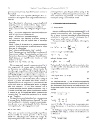 788 V. Singh et al. / Chemical Engineering and Processing 44 (2005) 785–795
pressure, column pressure, stage efficiencies are assumed to
be specified.
The basic steps of the algorithm reflecting the above as-
sumption for the simplified multi-component distillation col-
umn are:
Step 1: Input data for column size, components, physical
properties, feeds, and initial conditions (liquid composi-
tions, liquid flow rates and temperatures on all trays).
Step 2: Calculate initial tray holdups and the pressure pro-
file.
Step 3: Calculate the temperatures and vapor compositions
from the vapor–liquid equilibrium data.
Step 4: Calculate liquid and vapor enthalpies.
Step 5: Calculate vapor flow rates on all trays, starting in
the column base, using the algebraic form of the energy
equations.
Step 6: Evaluate all derivatives of the component continuity
equations for all components on all trays plus the reflux
drum and the column base.
Step 7: Integrate all ODEs (using Euler’s method).
Step 8: Calculate new total liquid holdups from the sum of
the component holdups. Then calculate the new liquid mole
fraction from the component holdups and the total holdups.
Step 9: Calculate new liquid flow rates from the new total
holdups for all trays.
Step 10: Go to step 3 for the next step.
The case under study is a multi-component system (Fig. 1)
(five components) with constant relative volatility through-
out the column and hundred percent efficient trays i.e. the
vapor leaving is in equilibrium with the liquid on the tray. A
single feed stream is fed as saturated liquid on to feed tray NF
(NF = 5). The feed flow rate is F (kmols/h) and composition is
z (mole fraction). The overhead vapor is totally condensed in
a condenser and flows in to the reflux drum, whose holdup of
liquid is MD (kmols). The contents of the drum is assumed to
be perfectly mixed with composition xD (mole fraction). The
liquid in the drum is at it’s bubble point. Reflux is pumped
back to the top tray NT (NT = 15) of the column at a rate R
(kmols/h). Overhead distillate product is removed at a rate D
(kmols/h). At the base of the column, liquid bottoms product
is removed at rate B (kmols/h) and with a composition xB
(mole fraction). The vapor boilup is generated in the reboiler
at rate V (kmols/h).
The algorithm presented is translated into a program using
C language for the distillation column discussed. The main
objective of the above simulation program is to generate pat-
terns. In order to vary reboiler duty QB (KJ/h) for obtaining
various patterns, the following equation is used:
QB = QB + ran(i) (6)
where ran(i) is a random number generated using a library
function srand(). The ran(i) is generated so that it ranges
0.013–0.881. The change in the reboiler duty changes the
temperature profile of the column. With this changed tem-
perature profile we get a changed distillate quality. In this
way, 130 patterns of temperature profile and respective dis-
tillate compositions are generated. These are then used for
training and testing a neural network model.
3. Artiﬁcial neural network modeling
3.1. Neuron model
A neuron model consists of a processing element [11] with
synaptic input connections and a single output. The signal
flow of neuron inputs xni is considered to be unidirectional
as indicated by arrows as in a neuron’s output signal flow. A
general neuron symbol is shown in Fig. 2.
The neuron’s output signal is given by the following rela-
tionship
o = f(wt
xn) or o = f
 n

i=1
wixni

(7)
where w is weight vector defined as
w 
=
[w1 w2 . . . wn ]
t
and xn is the input vector
xn 
=

xn1 xn2 · · · xnn
t
The function f(wt xn) is often referred to as an activation func-
tion. The variable net is defined as a scalar product of the
weight and the input vector.
net 
=
wt
xn (8)
Using Eq. (8) in Eq. (7), we get
o = f(net) (9)
It is observed from Eq. (7) that the neuron as processing
node performs the operation of summation of its weighted in-
puts. Subsequently, it performs the non-linear operation f(net)
through its activation function. Typical activation functions
used are
f(net) 
=
2
1 + exp(−λ net)
− 1 (10)
and
f(net) 
=

+1 · · · net  0
−1 · · · net  0
(11)
where λ  0 in Eq. (10) is proportional to neuron gain deter-
mining the steepness of the continuous function f(net) near
net = 0.
By shifting and scaling the bipolar activation function de-
fined by Eqs. (10) and (11), unipolar activation function can
be obtained as
f(net) 
=
1
1 + exp(−λnet)
(12)
 