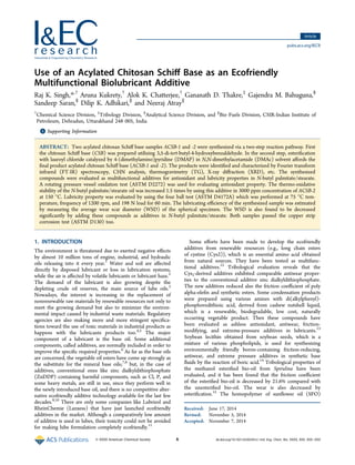 Use of an Acylated Chitosan Schiﬀ Base as an Ecofriendly
Multifunctional Biolubricant Additive
Raj K. Singh,*,†
Aruna Kukrety,†
Alok K. Chatterjee,†
Gananath D. Thakre,‡
Gajendra M. Bahuguna,§
Sandeep Saran,§
Dilip K. Adhikari,∥
and Neeraj Atray∥
†
Chemical Science Division, ‡
Tribology Division, §
Analytical Science Division, and ∥
Bio Fuels Division, CSIR-Indian Institute of
Petroleum, Dehradun, Uttarakhand 248 005, India
*S Supporting Information
ABSTRACT: Two acylated chitosan Schiﬀ base samples ACSB-1 and -2 were synthesized via a two-step reaction pathway. First
the chitosan Schiﬀ base (CSB) was prepared utilizing 3,5-di-tert-butyl-4-hydroxybenzaldehyde. In the second step, esteriﬁcation
with lauroyl chloride catalyzed by 4-(dimethylamino)pyridine (DMAP) in N,N-dimethylacetamide (DMAc) solvent aﬀords the
ﬁnal product acylated chitosan Schiﬀ base (ACSB-1 and -2). The products were identiﬁed and characterized by Fourier transform
infrared (FT-IR) spectroscopy, CHN analysis, thermogravimetry (TG), X-ray diﬀraction (XRD), etc. The synthesized
compounds were evaluated as multifunctional additives for antioxidant and lubricity properties in N-butyl palmitate/stearate.
A rotating pressure vessel oxidation test (ASTM D2272) was used for evaluating antioxidant property. The thermo-oxidative
stability of the N-butyl palmitate/stearate oil was increased 1.5 times by using this additive in 3000 ppm concentration of ACSB-2
at 150 °C. Lubricity property was evaluated by using the four ball test (ASTM D4172A) which was performed at 75 °C tem-
perature, frequency of 1200 rpm, and 198 N load for 60 min. The lubricating eﬃciency of the synthesized sample was estimated
by measuring the average wear scar diameter (WSD) of the spherical specimen. The WSD is also found to be decreased
signiﬁcantly by adding these compounds as additives in N-butyl palmitate/stearate. Both samples passed the copper strip
corrosion test (ASTM D130) too.
1. INTRODUCTION
The environment is threatened due to exerted negative eﬀects
by almost 10 million tons of engine, industrial, and hydraulic
oils releasing into it every year.1
Water and soil are aﬀected
directly by disposed lubricant or loss in lubrication systems,
while the air is aﬀected by volatile lubricants or lubricant haze.2
The demand of the lubricant is also growing despite the
depleting crude oil reserves, the main source of lube oils.3
Nowadays, the interest is increasing in the replacement of
nonrenewable raw materials by renewable resources not only to
meet the growing demand but also to minimize the environ-
mental impact caused by industrial waste materials. Regulatory
agencies are also making more and more stringent speciﬁca-
tions toward the use of toxic materials in industrial products as
happens with the lubricants products too.4,5
The major
component of a lubricant is the base oil. Some additional
components, called additives, are normally included in order to
improve the speciﬁc required properties.6
As far as the base oils
are concerned, the vegetable oil esters have come up strongly as
the substitute for the mineral base oils;7,8
but, in the case of
additives, conventional ones like zinc dialkyldithiophosphate
(ZnDDP) containing harmful components, such as Cl, P, and
some heavy metals, are still in use, since they perform well in
the newly introduced base oil, and there is no competitive alter-
native ecofriendly additive technology available for the last few
decades.9,10
There are only some companies like Lubrizol and
RheinChemie (Lanxess) that have just launched ecofriendly
additives in the market. Although a comparatively low amount
of additive is used in lubes, their toxicity could not be avoided
for making lube formulation completely ecofriendly.11
Some eﬀorts have been made to develop the ecofriendly
additives from renewable resources (e.g., long chain esters
of cystine (Cys2)), which is an essential amino acid obtained
from natural sources. They have been tested as multifunc-
tional additives.12
Tribological evaluation reveals that the
Cys2-derived additives exhibited comparable antiwear proper-
ties to the conventional additive zinc dialkyldithiophosphate.
The new additives reduced also the friction coeﬃcient of poly
alpha-oleﬁn and synthetic esters. Some condensation products
were prepared using various amines with di(alkylphenyl)-
phosphorodithioic acid, derived from cashew nutshell liquid,
which is a renewable, biodegradable, low cost, naturally
occurring vegetable product. Then these compounds have
been evaluated as ashless antioxidant, antiwear, friction-
modifying, and extreme-pressure additives in lubricants.13
Soybean lecithin obtained from soybean seeds, which is a
mixture of various phospholipids, is used for synthesizing
environmentally friendly boron-containing friction-reducing,
antiwear, and extreme pressure additives in synthetic base
ﬂuids by the reaction of boric acid.14
Tribological properties of
the methanol esteriﬁed bio-oil from Spirulina have been
evaluated, and it has been found that the friction coeﬃcient
of the esteriﬁed bio-oil is decreased by 21.6% compared with
the unesteriﬁed bio-oil. The wear is also decreased by
esteriﬁcation.15
The homopolymer of sunﬂower oil (SFO)
Received: June 17, 2014
Revised: November 5, 2014
Accepted: November 7, 2014
Article
pubs.acs.org/IECR
© XXXX American Chemical Society A dx.doi.org/10.1021/ie502441z | Ind. Eng. Chem. Res. XXXX, XXX, XXX−XXX
 