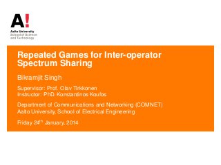 Repeated Games for Inter-operator
Spectrum Sharing
Bikramjit Singh
Supervisor: Prof. Olav Tirkkonen
Instructor: PhD. Konstantinos Koufos
Department of Communications and Networking (COMNET)
Aalto University, School of Electrical Engineering
Friday 24th
January, 2014
 