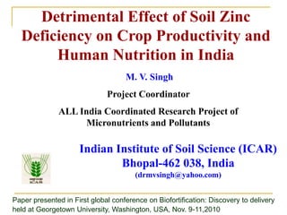 Detrimental Effect of Soil Zinc
Deficiency on Crop Productivity and
Human Nutrition in India
Indian Institute of Soil Science (ICAR)
Bhopal-462 038, India
(drmvsingh@yahoo.com)
M. V. Singh
Project Coordinator
ALL India Coordinated Research Project of
Micronutrients and Pollutants
Paper presented in First global conference on Biofortification: Discovery to delivery
held at Georgetown University, Washington, USA, Nov. 9-11,2010
 