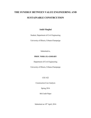 THE SYNERGY BETWEEN VALUE ENGINEERING AND
SUSTAINABLE CONSTRCUTION
Ankit Singhai
Student, Department of Civil Engineering
University of Illinois, Urbana-Champaign
Submitted to,
PROF. NORA EL-GOHARY
Department of Civil Engineering
University of Illinois, Urbana-Champaign
CEE 422
Construction Cost Analysis
Spring 2016
4th Credit Paper
Submitted on 18th
April, 2016
 