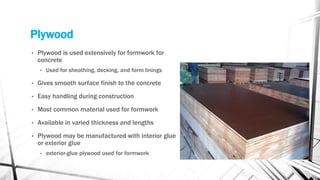 Plywood
• Plywood is used extensively for formwork for
concrete
• Used for sheathing, decking, and form linings
• Gives smooth surface finish to the concrete
• Easy handling during construction
• Most common material used for formwork
• Available in varied thickness and lengths
• Plywood may be manufactured with interior glue
or exterior glue
• exterior-glue plywood used for formwork
 