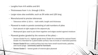 • Lengths from 4-ft widths and 8-ft
• Thicknesses from ¼ in. through 1¹⁄8 in.
• Larger sizes also available, such as 5ft wide and 12ft long
• Manufactured to precise tolerances
• Tolerance within 1/16 in. – both width, length and thickness
• Plywood is made in panels consisting of odd numbers of plies
• Each placed at right angles to the adjacent ply
• Waterproof glue used to join them together and edges sealed against moisture
• Plywood grades (graded by the veneers of the plies) –
• Veneer Grade N or A - highest grade level; Grade N is intended for natural finish;
Grade A is intended for a plane-table surface; has no knots or restricted patches
• Veneer Grade B has a solid surface but may have small round knots, patches,
and round plugs - commonly used for formwork
• Veneer Grade C – lowest grade of exterior-glue plywood
 