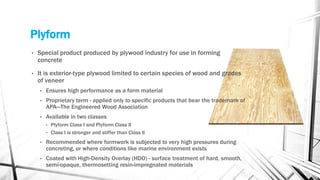Plyform
• Special product produced by plywood industry for use in forming
concrete
• It is exterior-type plywood limited to certain species of wood and grades
of veneer
• Ensures high performance as a form material
• Proprietary term - applied only to specific products that bear the trademark of
APA—The Engineered Wood Association
• Available in two classes
• Plyform Class I and Plyform Class II
• Class I is stronger and stiffer than Class II
• Recommended where formwork is subjected to very high pressures during
concreting, or where conditions like marine environment exists
• Coated with High-Density Overlay (HDO) - surface treatment of hard, smooth,
semi-opaque, thermosetting resin-impregnated materials
 