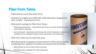 Fiber Form Tubes
• Fabricated as round fiber-tube forms
• Available in lengths up to 50ft with inside diameters ranging from
12in. to 48in. - increments of 6 in.
• Waterproof coatings for Fiber Form Tubes:-
• Plasticized treatment – used where the forms are to be removed and a
clean finish is required
• wax treatment - used where the forms will not be removed or where the
condition of the exposed surface of the concrete is not important
• Fiber form tubes can be used only once
• Manufactured by wrapping successive layers of fiber sheets spirally
and gluing them together to produce the desired wall thickness
• Spiral effect on the surface of the concrete
• Seamless also available but more expensive
 