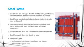 Steel Forms
• Steel forms are stronger, durable and have longer life than
timber formwork and their reuses are more in number
• Steel forms can be installed and dismantled with greater
ease and speed.
• The quality of exposed concrete surface by using steel
forms is good and such surfaces need no further
treatment.
• Steel formwork does not absorb moisture from concrete.
• Steel formwork does not shrink or warp
• Two broad types
• prefabricated into standard panel sizes and shapes
• fabricated for special uses
 
