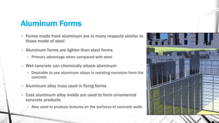 Aluminum Forms
• Forms made from aluminum are in many respects similar to
those made of steel
• Aluminum forms are lighter than steel forms
• Primary advantage when compared with steel
• Wet concrete can chemically attack aluminum
• Desirable to use aluminum alloys in resisting corrosion from the
concrete
• Aluminum alloy truss used in flying forms
• Cast aluminum alloy molds are used to form ornamental
concrete products
• Also used to produce textures on the surfaces of concrete walls
 
