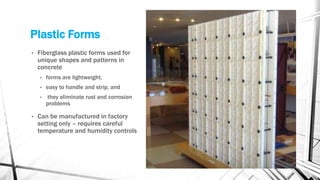 Plastic Forms
• Fiberglass plastic forms used for
unique shapes and patterns in
concrete
• forms are lightweight,
• easy to handle and strip, and
• they eliminate rust and corrosion
problems
• Can be manufactured in factory
setting only – requires careful
temperature and humidity controls
 