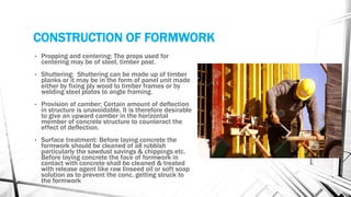 CONSTRUCTION OF FORMWORK
• Propping and centering: The props used for
centering may be of steel, timber post.
• Shuttering: Shuttering can be made up of timber
planks or it may be in the form of panel unit made
either by fixing ply wood to timber frames or by
welding steel plates to angle framing.
• Provision of camber: Certain amount of deflection
in structure is unavoidable. It is therefore desirable
to give an upward camber in the horizontal
member of concrete structure to counteract the
effect of deflection.
• Surface treatment: Before laying concrete the
formwork should be cleaned of all rubbish
particularly the sawdust savings & chippings etc.
Before laying concrete the face of formwork in
contact with concrete shall be cleaned & treated
with release agent like raw linseed oil or soft soap
solution as to prevent the conc. getting struck to
the formwork
 