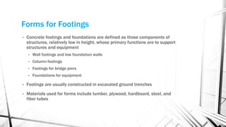 Forms for Footings
• Concrete footings and foundations are defined as those components of
structures, relatively low in height, whose primary functions are to support
structures and equipment
• Wall footings and low foundation walls
• Column footings
• Footings for bridge piers
• Foundations for equipment
• Footings are usually constructed in excavated ground trenches
• Materials used for forms include lumber, plywood, hardboard, steel, and
fiber tubes
 