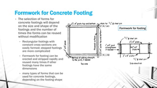 Formwork for Concrete Footing
• The selection of forms for
concrete footings will depend
on the size and shape of the
footings and the number of
times the forms can be reused
without modification
• Rectangular footings with
constant cross sections are
easily formed; stepped footings
are more complicated
• Formwork for footing can be
erected and stripped rapidly and
reused many times if other
footings have the same
dimensions
• many types of forms that can be
used for concrete footings,
depending on the footing shape
Formwork for footing
 