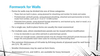 Formwork for Walls
• Forms for walls may be divided into one of three categories:
• Those that are built in place, using plywood for sheathing and lumber for studs and wales
• Prefabricated, job-built panels, using plywood sheathing, attached semi-permanently to forms
made from lumber, such as 2 × 4 or 2 × 6 S4S lumber
• Patented form panels, using plywood facings attached to, and backed up by, steel or wood, or a
combination of steel and wood forms 1⁄16
• For a single use, built-in-place forms are usually the most economical
• For multiple uses, where standard-size panels can be reused without modification
• it may be desirable to use either job-built or patented-type panels
• if there are enough reuses, patented panels may be cheaper than job-built panels because of the
longer life and possible lower labor costs for erecting and dismantling them
• The common thicknesses of 4-ft-wide by 8-ft-long sheets of plywood used for wall forms
are 3/4, 7⁄8, and 1 in
• Smaller thicknesses may be used as form liners.
• Thicknesses of 1 in. and 11⁄8 in. are available for heavy formwork
 