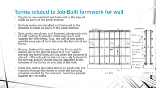 Terms related to Job-Built formwork for wall
• Top plates are installed and fastened to the tops of
studs as parts of the panel frames.
• Bottom plates are installed and fastened to the
bottoms of studs as parts of the panel frames.
• Sole plates are placed and fastened along each side
of wall footings to provide initial alignment and
support for wall forms. Also, the use of sole plates
permits easy use of form ties near the bottom of wall
forms.
• Braces, fastened to one side of the forms and to
stakes set in the ground about 8 to 10 ft apart,
prevent the forms from shifting when the concrete is
placed. If the sole plates are not securely fastened to
the footing, braces should also be attached to the
bottoms of the forms on one side of the wall.
• Form ties, with a clamping device on each end, are
installed through the forms to resist the bursting
pressure exerted by the concrete. Form ties provide
support for the wales
 