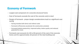 Economy of Formwork
• Largest cost component of a concrete structural frame
• Cost of formwork exceeds the cost of the concrete and/or steel
• Design of formwork - proper design considerations lead to a significant cost
saving
• Saving includes both direct and indirect costs
• Formwork efficiencies accelerate the construction schedule
• Increased jobsite productivity, improved safety, better quality and reduced
potential for errors
• Formwork cost accounts for 40 to 60 percent of the cost of the concrete
frame and for approximately 10 percent of the total building cost
 