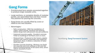 Gang Forms
• Prefabricated form panels connected together
to produce large reusable units.
• Large sections, or complete details of modular
panels, are assembled first and then moved
into position for pouring the concrete.
• Gang forms are usually lifted by crane or
rolled to the next location
• Advantages:-
• Safe construction - With the installation of
cages, safety boards, handrail and working
board, Gang- form will prevent any job accidents
• Improved concrete quality - Excellent concrete
finish on buildings of 30 floors even or more.
• Reduced Cost - Produced at the factory, jobsite
workers only need to assemble and install the
Gang-form, thus, it allows a reduction of labor
time and cost.
• Parallel concrete finishing - Workers can finish
the concrete and form setting on 4th and 5th
level of working boards at the same time, which
reduce duration of work.
 