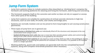 Jump Form System
• Jump form systems (taken to include systems often described as ‘climbing form’) comprise the
formwork and working platforms for cleaning and fixing the formwork, steel fixing and concreting.
• The formwork supports itself on the concrete cast earlier so does not rely on support or access
from other parts of the building.
• Jump form systems are suitable for construction of vertical concrete elements in high-rise
structures, such as core walls, lift shafts, stair shafts and bridge piers.
• Systems are normally modular and can be joined to form long lengths to suit varying construction
geometries.
• Three types of jump form are in general use:
• Normal jump or climbing form units are individually lifted off the structure and relocated at the next
construction level using a crane.
• Guided-climbing jump form units also use a crane but often provide greater safety and control during
lifting as the units remain anchored to or are guided by the structure.
• Self-climbing jump form systems do not require a crane as they climb up rails on the building by means
of hydraulic jacks, or by jacking the platforms off recesses in the structure. It is possible to lift multiple
units in a single operation.
• Working platforms, guard rails and ladders are generally built into the completed formwork
systems, along with complete wind-shield protection when necessary.
 