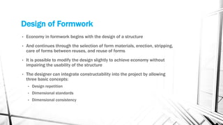 Design of Formwork
• Economy in formwork begins with the design of a structure
• And continues through the selection of form materials, erection, stripping,
care of forms between reuses, and reuse of forms
• It is possible to modify the design slightly to achieve economy without
impairing the usability of the structure
• The designer can integrate constructability into the project by allowing
three basic concepts:
• Design repetition
• Dimensional standards
• Dimensional consistency
 