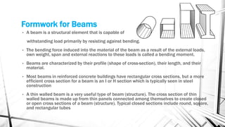 Formwork for Beams
• A beam is a structural element that is capable of
withstanding load primarily by resisting against bending.
• The bending force induced into the material of the beam as a result of the external loads,
own weight, span and external reactions to these loads is called a bending moment.
• Beams are characterized by their profile (shape of cross-section), their length, and their
material.
• Most beams in reinforced concrete buildings have rectangular cross sections, but a more
efficient cross section for a beam is an I or H section which is typically seen in steel
construction
• A thin walled beam is a very useful type of beam (structure). The cross section of thin
walled beams is made up from thin panels connected among themselves to create closed
or open cross sections of a beam (structure). Typical closed sections include round, square,
and rectangular tubes
 