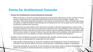 Forms for Architectural Concrete
• Forms for Architectural versus Structural Concrete
• When concrete is used for structural purposes only and the appearance of the surface is not of
primary importance, the essential requirements of the forms are strength, rigidity, and
economy. This permits greater freedom in the choice of materials for forms, and the demands
of quality of workmanship in fabricating and erecting forms are not as great as for forms used
to produce architectural concrete.
• Architectural concrete differs from structural concrete in that the appearance or color of the
exposed surfaces of the forms may be more important than the strength of the members. The
properties of fresh concrete are such that it may be cast or molded to produce any shape that
forms can be made. A variety of colors may also be obtained by adding a color admixture to
the concrete mix or by adding a surface coating after the concrete has hardened
• Quality of the finished concrete is limited by the quality of the forms, it is necessary to
exercise care in selecting the materials for the forms
• high-quality craftsmanship is required in building and stripping the forms of architectural
concrete if the desired effects are to be achieved with a satisfactory degree of perfection
• It may be desirable to provide 2- by 2-ft samples to the worker before starting construction to
define the quality of workmanship that is required of the final product
 