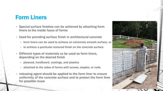 Form Liners
• Special surface finishes can be achieved by attaching form
liners to the inside faces of forms
• Used for providing surface finish in architectural concrete
• form liners can be used to achieve an extremely smooth surface, or
• to achieve a particular textured finish on the concrete surface
• Different types of materials ca be used as form liners,
depending on the desired finish
• plywood, hardboard, coatings, and plastics
• attached to the sides of forms with screws, staples, or nails
• releasing agent should be applied to the form liner to ensure
uniformity of the concrete surface and to protect the form liner
for possible reuse
 