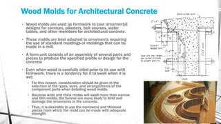 Wood Molds for Architectural Concrete
• Wood molds are used as formwork to cast ornamental
designs for cornices, pilasters, belt courses, water
tables, and other members for architectural concrete.
• These molds are best adapted to ornaments requiring
the use of standard moldings or moldings that can be
made in a mill.
• A form unit consists of an assembly of several parts and
pieces to produce the specified profile or design for the
concrete
• Even when wood is carefully oiled prior to its use with
formwork, there is a tendency for it to swell when it is
wet.
• For this reason, consideration should be given to the
selection of the types, sizes, and arrangements of the
component parts when detailing wood molds.
• Because wide and thick molds will swell more than narrow
and thin molds, the former are more likely to bind and
damage the ornaments in the concrete.
• Thus, it is desirable to use the narrowest and thinnest
pieces from which the mold can be made with adequate
strength
 