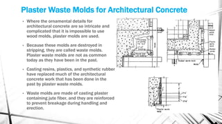 Plaster Waste Molds for Architectural Concrete
• Where the ornamental details for
architectural concrete are so intricate and
complicated that it is impossible to use
wood molds, plaster molds are used.
• Because these molds are destroyed in
stripping, they are called waste molds.
Plaster waste molds are not as common
today as they have been in the past.
• Casting resins, plastics, and synthetic rubber
have replaced much of the architectural
concrete work that has been done in the
past by plaster waste molds.
• Waste molds are made of casting plaster
containing jute fiber, and they are reinforced
to prevent breakage during handling and
erection.
 