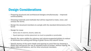 Design Considerations
• Preparing structural and architectural designs simultaneously – improved
constructability
• Choosing materials and methods that will be required to make, erect, and
remove the forms
• Design the structural members to comply with the standard dimensions of the
forms
• Design for reuse
• Same size of columns, beams, slabs etc.
• Equal spacing or similar placement as much as possible or practicable
• Specify the same widths for columns and column-supported girders to reduce
or eliminate the cutting and fitting of girder forms into column forms
• Specify beams of the same depth and spacing on each floor by choosing a
depth that will permit the use of standard sizes of lumber, without ripping, for
beam sides and bottoms, and for other structural members.
 