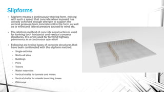 Slipforms
• Slipform means a continuously moving form, moving
with such a speed that concrete when exposed has
already achieved enough strength to support the
vertical pressure from concrete still in the form as well
as to withstand lateral pressure caused by wind etc.
• The slipform method of concrete construction is used
for forming both horizontal and vertical concrete
structures. It is often used for forming highway
pavements as a continuous operation
• Following are typical types of concrete structures that
have been constructed with the slipform method:
• Single-cell silos
• Multi-cell silos
• Buildings
• Piers
• Towers
• Water reservoirs
• Vertical shafts for tunnels and mines
• Vertical shafts for missile launching bases
• Chimneys
 