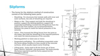 Slipforms
• The forms for the slipform method of construction
consist of the following basic parts:
• Sheathing - For structures that include walls with inner and
outer surfaces, two sets of sheathing are required
• Wales or ribs - They support and hold the sheathing in
position; support the working platform; support the
suspended scaffolding; transmit the lifting forces from the
yokes to the form system; act as horizontal beams
between the yokes to resist the lateral pressures of the
concrete
• Yokes - They transmit the lifting forces from the jacks to
the wales; also hold the sheathing in the required positions
and resist the lateral pressures of the concrete
• Working platform or deck (one or more)
• Suspended scaffolding - The scaffolding suspended under
the forms allows finishers to have access to the concrete
surfaces, which usually require some finishing
• Lifting jacks - Jacks used to lift the forms are of three
types: electric, hydraulic, and pneumatic. The jacks provide
the forces required to pull the forms upward as the
concrete is placed
 