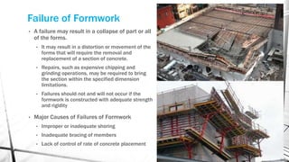 Failure of Formwork
• A failure may result in a collapse of part or all
of the forms.
• It may result in a distortion or movement of the
forms that will require the removal and
replacement of a section of concrete.
• Repairs, such as expensive chipping and
grinding operations, may be required to bring
the section within the specified dimension
limitations.
• Failures should not and will not occur if the
formwork is constructed with adequate strength
and rigidity
• Major Causes of Failures of Formwork
• Improper or inadequate shoring
• Inadequate bracing of members
• Lack of control of rate of concrete placement
 