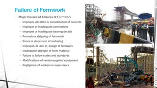 Failure of Formwork
• Major Causes of Failures of Formwork
• Improper vibration or consolidation of concrete
• Improper or inadequate connections
• Improper or inadequate bearing details
• Premature stripping of formwork
• Errors in placement of reshoring
• Improper, or lack of, design of formwork
• Inadequate strength of form material
• Failure to follow codes and standards
• Modifications of vendor-supplied equipment
• Negligence of workers or supervisors
 