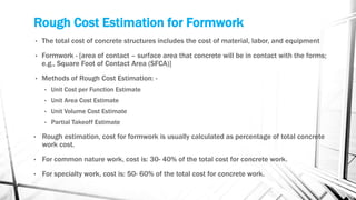 Rough Cost Estimation for Formwork
• The total cost of concrete structures includes the cost of material, labor, and equipment
• Formwork - [area of contact – surface area that concrete will be in contact with the forms;
e.g., Square Foot of Contact Area (SFCA)]
• Methods of Rough Cost Estimation: -
• Unit Cost per Function Estimate
• Unit Area Cost Estimate
• Unit Volume Cost Estimate
• Partial Takeoff Estimate
• Rough estimation, cost for formwork is usually calculated as percentage of total concrete
work cost.
• For common nature work, cost is: 30- 40% of the total cost for concrete work.
• For specialty work, cost is: 50- 60% of the total cost for concrete work.
 