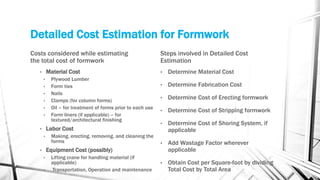 Detailed Cost Estimation for Formwork
Costs considered while estimating
the total cost of formwork
• Material Cost
• Plywood Lumber
• Form ties
• Nails
• Clamps (for column forms)
• Oil – for treatment of forms prior to each use
• Form liners (if applicable) – for
textured/architectural finishing
• Labor Cost
• Making, erecting, removing, and cleaning the
forms
• Equipment Cost (possibly)
• Lifting crane for handling material (if
applicable)
• Transportation, Operation and maintenance
Steps involved in Detailed Cost
Estimation
• Determine Material Cost
• Determine Fabrication Cost
• Determine Cost of Erecting formwork
• Determine Cost of Stripping formwork
• Determine Cost of Shoring System, if
applicable
• Add Wastage Factor wherever
applicable
• Obtain Cost per Square-foot by dividing
Total Cost by Total Area
 