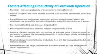 Factors Affecting Productivity of Formwork Operation
• Repetition – increases productivity of crew involved in making formwork
• External Disruptions like severe weather, accidents, labor strike etc. decrease the productivity
of crew
• Internal Disruptions like improper sequencing, untimely material supply/delivery, poor
coordination are some of the factors that impede the productivity rates in the worst manner.
• Poor Material Handling also decreases the productivity
• Effective coordination has a beneficial effect on the productivity of crew
• Overtime – Working multiple shifts and overtime for prolonged period of time decreases the
productivity of the crew. The decrease in productivity is not significant initially, but in long run it
has considerable impact
• Rework is always detrimental to crew productivity. It not only decreases productivity, but also
increases the cost
• Formwork shape, size, height, assembly and placement method etc. also have significant
impact on productivity
 