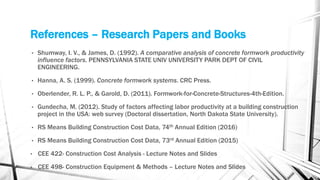 References – Research Papers and Books
• Shumway, I. V., & James, D. (1992). A comparative analysis of concrete formwork productivity
influence factors. PENNSYLVANIA STATE UNIV UNIVERSITY PARK DEPT OF CIVIL
ENGINEERING.
• Hanna, A. S. (1999). Concrete formwork systems. CRC Press.
• Oberlender, R. L. P., & Garold, D. (2011). Formwork-for-Concrete-Structures-4th-Edition.
• Gundecha, M. (2012). Study of factors affecting labor productivity at a building construction
project in the USA: web survey (Doctoral dissertation, North Dakota State University).
• RS Means Building Construction Cost Data, 74th Annual Edition (2016)
• RS Means Building Construction Cost Data, 73rd Annual Edition (2015)
• CEE 422- Construction Cost Analysis - Lecture Notes and Slides
• CEE 498- Construction Equipment & Methods – Lecture Notes and Slides
 