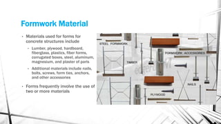Formwork Material
• Materials used for forms for
concrete structures include
• Lumber, plywood, hardboard,
fiberglass, plastics, fiber forms,
corrugated boxes, steel, aluminum,
magnesium, and plaster of paris
• Additional materials include nails,
bolts, screws, form ties, anchors,
and other accessories
• Forms frequently involve the use of
two or more materials
 