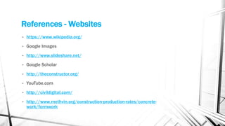 References - Websites
• https://www.wikipedia.org/
• Google Images
• http://www.slideshare.net/
• Google Scholar
• http://theconstructor.org/
• YouTube.com
• http://civildigital.com/
• http://www.methvin.org/construction-production-rates/concrete-
work/formwork
 