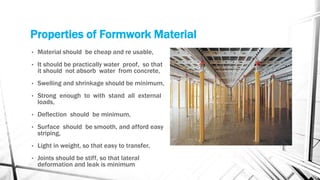 Properties of Formwork Material
• Material should be cheap and re usable,
• It should be practically water proof, so that
it should not absorb water from concrete,
• Swelling and shrinkage should be minimum,
• Strong enough to with stand all external
loads,
• Deflection should be minimum,
• Surface should be smooth, and afford easy
striping,
• Light in weight, so that easy to transfer,
• Joints should be stiff, so that lateral
deformation and leak is minimum
 