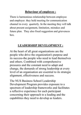 Behaviour of employee :
There is harmonious relationship between employee
and employer. they held meeting for communication
channel in every quarterly. In the meeting they will talk
about present assignment, limitation, mistakes and
future plan. They also fixed suggestion and grievences
box.

LEADERSHIP DEVELOPMENT :
At the heart of all great organizations are the
people who drive the organization's purpose and
its success-the people who need to lead themselves
and others. Combined with comprehensive
pressures and the constant need to adapt and
change, the demands of strong leadership at every
level of an organisation are essential to its strategic
alignment, effectiveness and success.
The NUS Business School Leadership
Development Program provides exposure to a
spectrum of leadership frameworks and facilitates
a reflective experience for each participant
concerning their approach to a leading and the
capabilities they need to develop as leaders.

 
