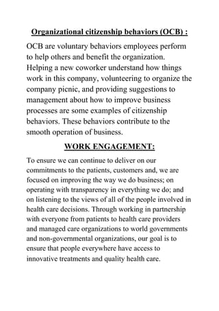 Organizational citizenship behaviors (OCB) :
OCB are voluntary behaviors employees perform
to help others and benefit the organization.
Helping a new coworker understand how things
work in this company, volunteering to organize the
company picnic, and providing suggestions to
management about how to improve business
processes are some examples of citizenship
behaviors. These behaviors contribute to the
smooth operation of business.
WORK ENGAGEMENT:
To ensure we can continue to deliver on our
commitments to the patients, customers and, we are
focused on improving the way we do business; on
operating with transparency in everything we do; and
on listening to the views of all of the people involved in
health care decisions. Through working in partnership
with everyone from patients to health care providers
and managed care organizations to world governments
and non-governmental organizations, our goal is to
ensure that people everywhere have access to
innovative treatments and quality health care.

 