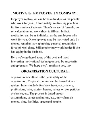MOTIVATE EMPLOYEE IN COMPANY :
Employee motivation can be as individual as the people
who work for you. Unfortunately, motivating people is
far from an exact science. There's no secret formula, no
set calculation, no work sheet to fill out. In fact,
motivation can be as individual as the employees who
work for you. One employee may be motivated only by
money. Another may appreciate personal recognition
for a job well done. Still another may work harder if she
has equity in the business.
Here we've gathered some of the best and most
interesting motivational techniques used by successful
entrepreneurs. We hope they'll motivate you, too.

ORGANISATION CULTURAL :
organizational culture is the personality of the
organization. Corporate culture can be looked at as a
system. Inputs include feedback from, e.g., society,
professions, laws, stories, heroes, values on competition
or service, etc. The process is based on our
assumptions, values and norms, e.g., our values on
money, time, facilities, space and people.

 