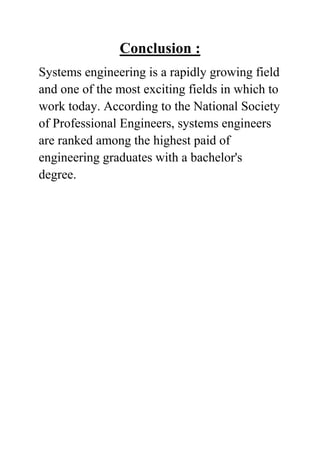Conclusion :
Systems engineering is a rapidly growing field
and one of the most exciting fields in which to
work today. According to the National Society
of Professional Engineers, systems engineers
are ranked among the highest paid of
engineering graduates with a bachelor's
degree.

 